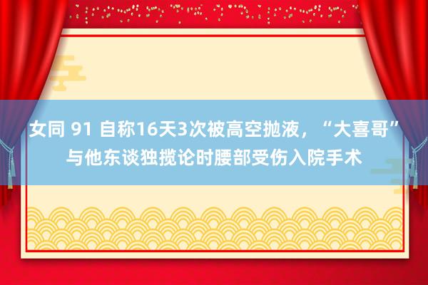 女同 91 自称16天3次被高空抛液，“大喜哥”与他东谈独揽论时腰部受伤入院手术