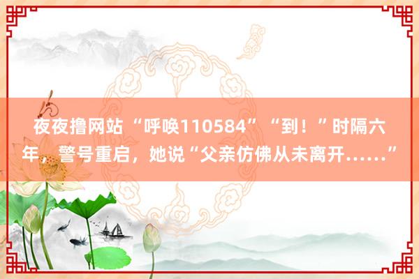 夜夜撸网站 “呼唤110584” “到！”时隔六年，警号重启，她说“父亲仿佛从未离开……”