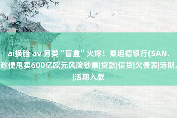 ai换脸 av 另类“盲盒”火爆！桑坦德银行(SAN.US)趁便甩卖600亿欧元风险钞票|贷款|信贷|欠债表|活期入款