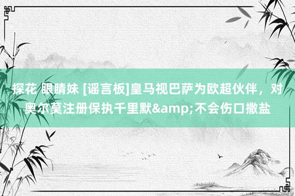 探花 眼睛妹 [谣言板]皇马视巴萨为欧超伙伴，对奥尔莫注册保执千里默&不会伤口撒盐