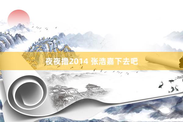 夜夜撸2014 张浩嘉下去吧