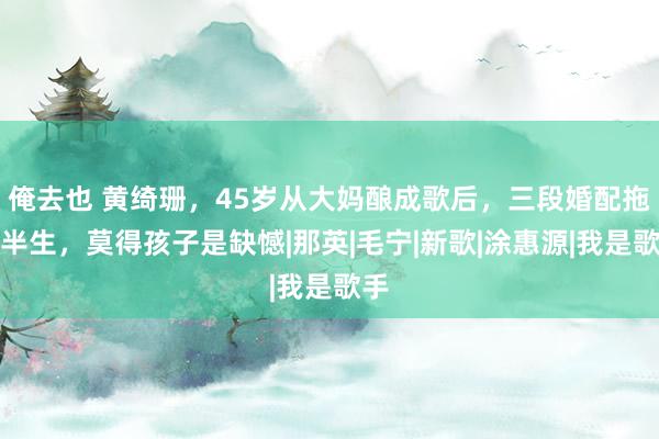 俺去也 黄绮珊，45岁从大妈酿成歌后，三段婚配拖垮半生，莫得孩子是缺憾|那英|毛宁|新歌|涂惠源|我是歌手