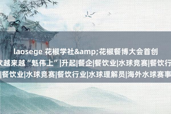 laosege 花椒学社&花椒餐博大会首创东说念主滕飞：中国餐饮越来越“魁伟上”|升起|餐企|餐饮业|水球竞赛|餐饮行业|水球理解员|海外水球赛事