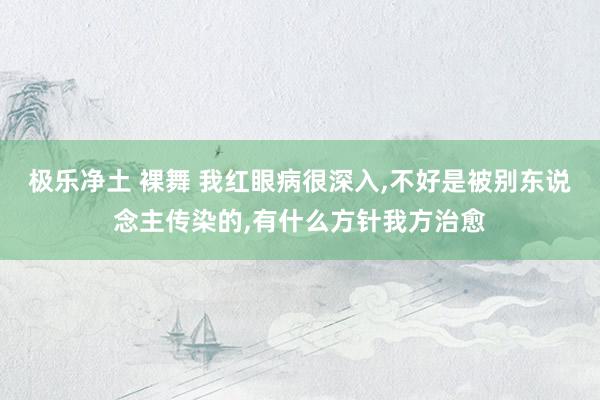 极乐净土 裸舞 我红眼病很深入，不好是被别东说念主传染的，有什么方针我方治愈