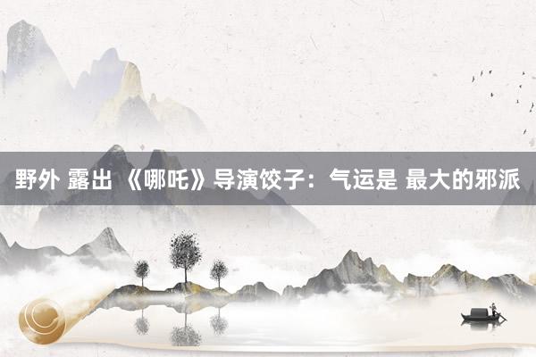 野外 露出 《哪吒》导演饺子：气运是 最大的邪派