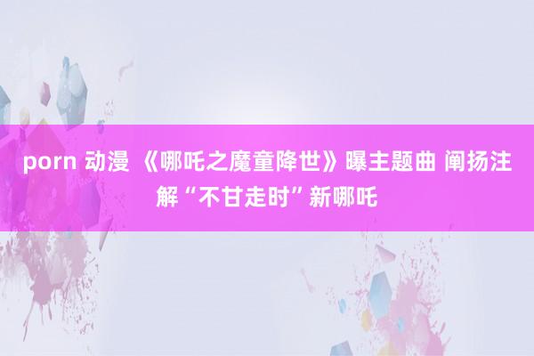 porn 动漫 《哪吒之魔童降世》曝主题曲 阐扬注解“不甘走时”新哪吒