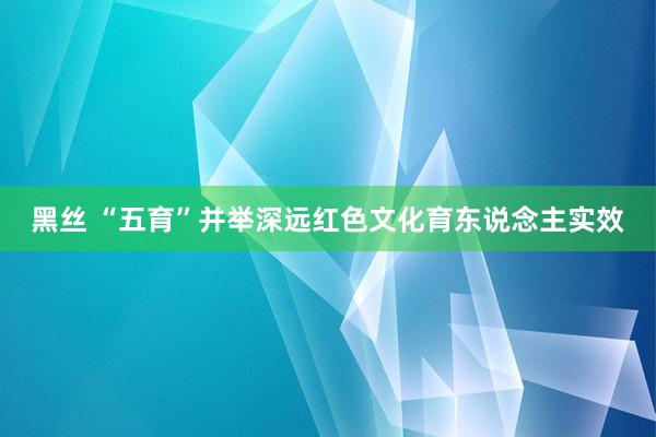 黑丝 “五育”并举深远红色文化育东说念主实效