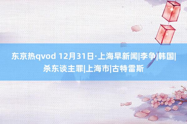 东京热qvod 12月31日·上海早新闻|李争|韩国|杀东谈主罪|上海市|古特雷斯