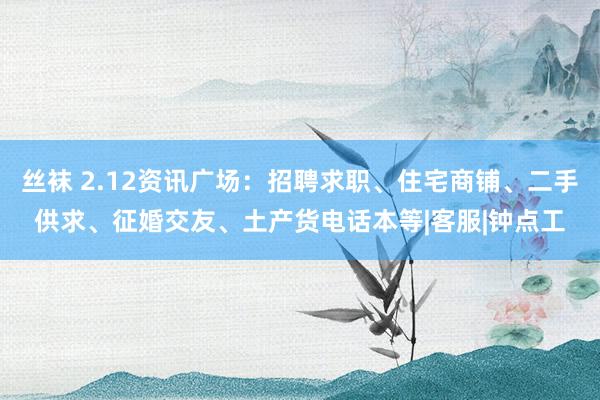 丝袜 2.12资讯广场：招聘求职、住宅商铺、二手供求、征婚交友、土产货电话本等|客服|钟点工