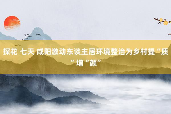 探花 七天 咸阳激动东谈主居环境整治为乡村提“质”增“颜”
