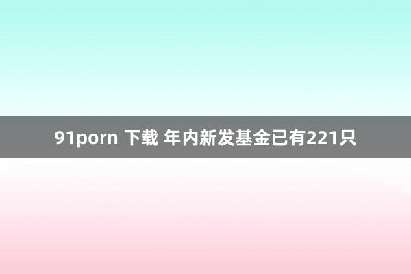 91porn 下载 年内新发基金已有221只