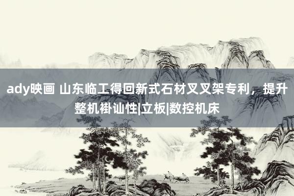 ady映画 山东临工得回新式石材叉叉架专利，提升整机褂讪性|立板|数控机床