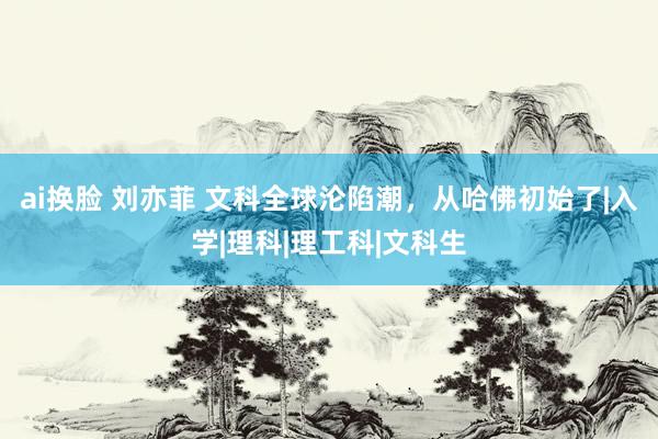 ai换脸 刘亦菲 文科全球沦陷潮，从哈佛初始了|入学|理科|理工科|文科生