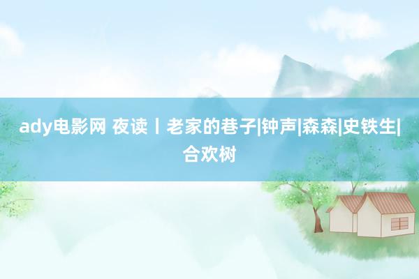 ady电影网 夜读丨老家的巷子|钟声|森森|史铁生|合欢树
