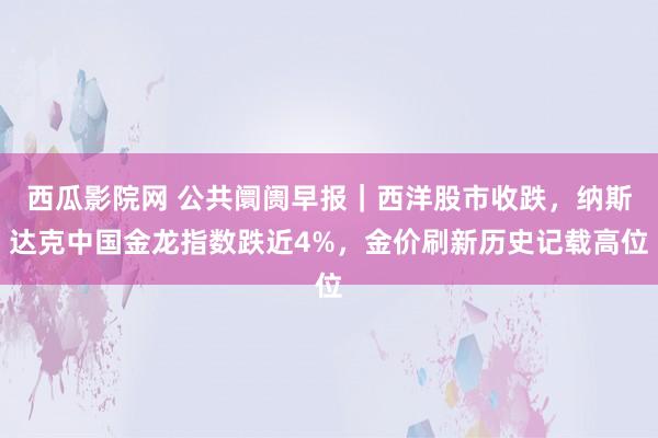 西瓜影院网 公共阛阓早报｜西洋股市收跌，纳斯达克中国金龙指数跌近4%，金价刷新历史记载高位