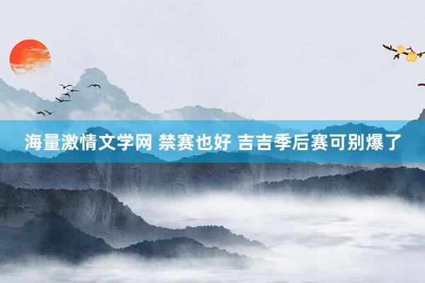 海量激情文学网 禁赛也好 吉吉季后赛可别爆了
