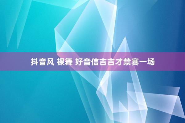 抖音风 裸舞 好音信吉吉才禁赛一场