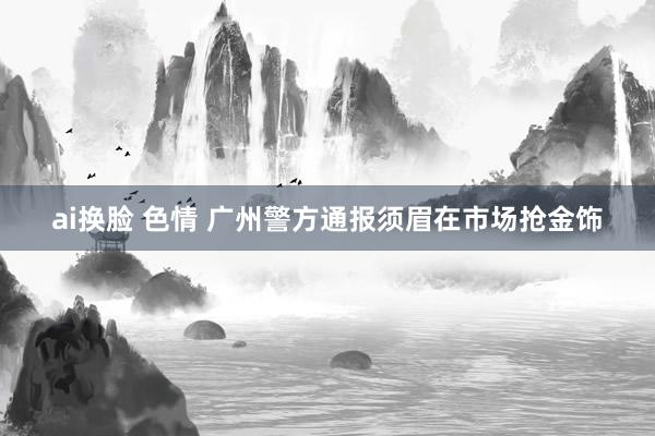 ai换脸 色情 广州警方通报须眉在市场抢金饰