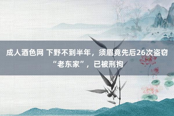 成人酒色网 下野不到半年，须眉竟先后26次盗窃“老东家”，已被刑拘