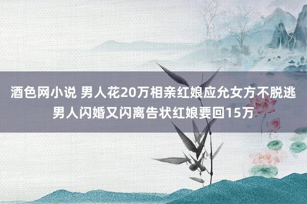 酒色网小说 男人花20万相亲红娘应允女方不脱逃男人闪婚又闪离告状红娘要回15万