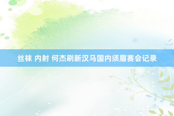 丝袜 内射 何杰刷新汉马国内须眉赛会记录