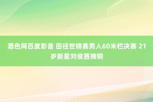 酒色网百度影音 田径世锦赛男人60米栏决赛 21岁新星刘俊茜摘铜