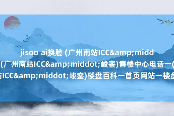 jisoo ai换脸 (广州南站ICC&middot;峻銮)售楼处电话一(广州南站ICC&middot;峻銮)售楼中心电话一(广州南站ICC&middot;峻銮)楼盘百科一首页网站一楼盘百科一首页网站一24小时热线电话