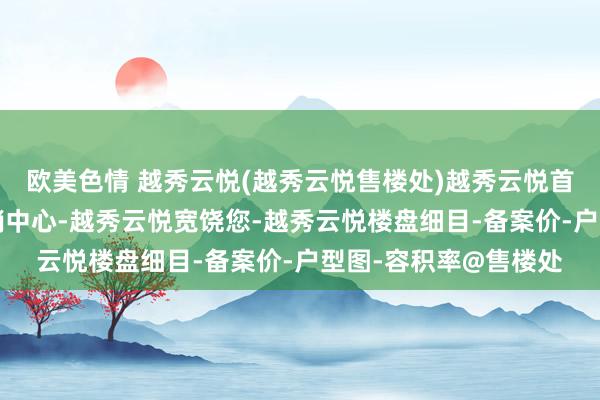 欧美色情 越秀云悦(越秀云悦售楼处)越秀云悦首页网站-越秀云悦营销中心-越秀云悦宽饶您-越秀云悦楼盘细目-备案价-户型图-容积率@售楼处