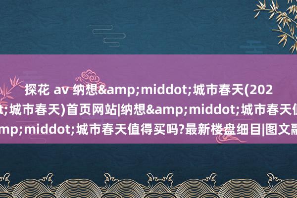 探花 av 纳想&middot;城市春天(2025年纳想&middot;城市春天)首页网站|纳想&middot;城市春天值得买吗?最新楼盘细目|图文融会