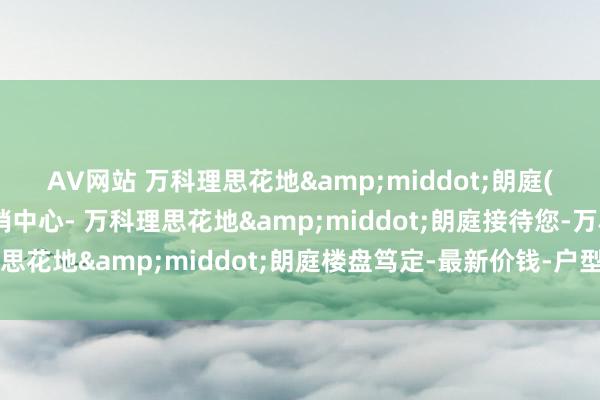 AV网站 万科理思花地&middot;朗庭(售楼处)首页网站-营销中心- 万科理思花地&middot;朗庭接待您-万科理思花地&middot;朗庭楼盘笃定-最新价钱-户型图-容积率@售楼处更新发布