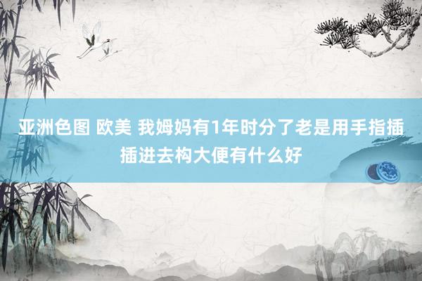 亚洲色图 欧美 我姆妈有1年时分了老是用手指插插进去构大便有什么好