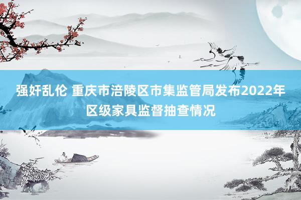 强奸乱伦 重庆市涪陵区市集监管局发布2022年区级家具监督抽查情况