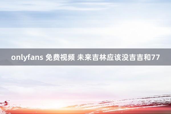 onlyfans 免费视频 未来吉林应该没吉吉和77