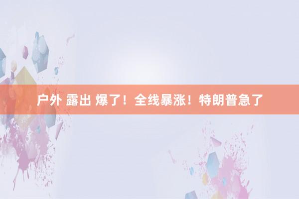 户外 露出 爆了！全线暴涨！特朗普急了