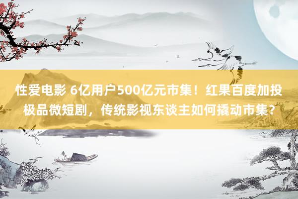 性爱电影 6亿用户500亿元市集！红果百度加投极品微短剧，传统影视东谈主如何撬动市集？