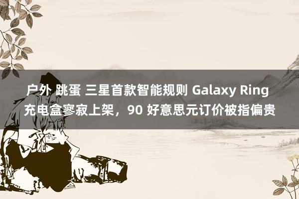 户外 跳蛋 三星首款智能规则 Galaxy Ring 充电盒寥寂上架，90 好意思元订价被指偏贵