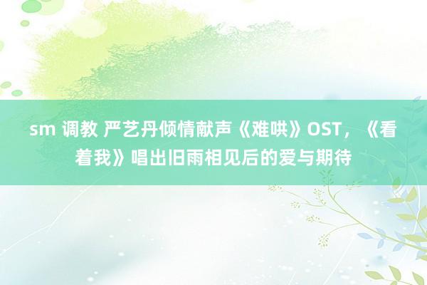 sm 调教 严艺丹倾情献声《难哄》OST，《看着我》唱出旧雨相见后的爱与期待