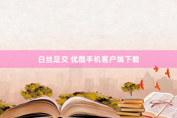 白丝足交 优酷手机客户端下载