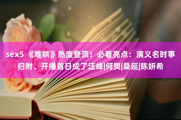 sex5 《难哄》热度登顶！必看亮点：演义名时事归附、开播首日成了汪峰|何炅|桑延|陈妍希