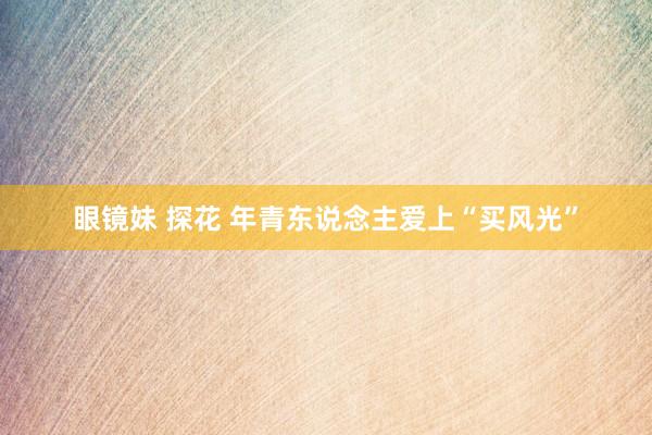 眼镜妹 探花 年青东说念主爱上“买风光”