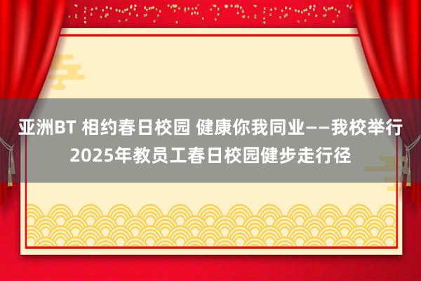 亚洲BT 相约春日校园 健康你我同业——我校举行2025年教员工春日校园健步走行径