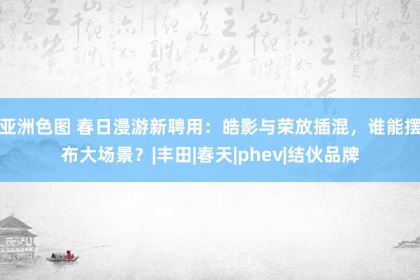亚洲色图 春日漫游新聘用：皓影与荣放插混，谁能摆布大场景？|丰田|春天|phev|结伙品牌