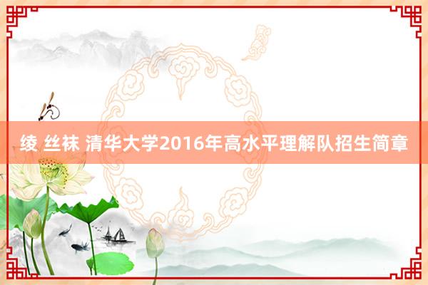 绫 丝袜 清华大学2016年高水平理解队招生简章