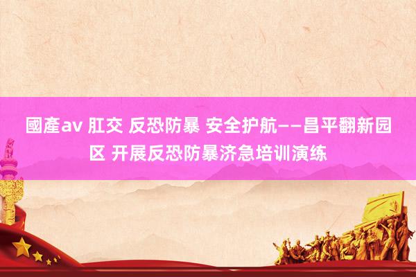 國產av 肛交 反恐防暴 安全护航——昌平翻新园区 开展反恐防暴济急培训演练