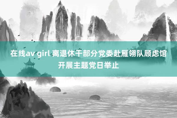 在线av girl 离退休干部分党委赴雁翎队顾虑馆开展主题党日举止