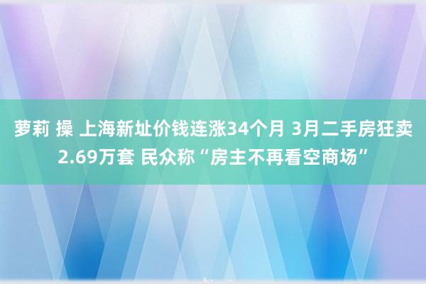 萝莉 操 上海新址价钱连涨34个月 3月二手房狂卖2.69万套 民众称“房主不再看空商场”