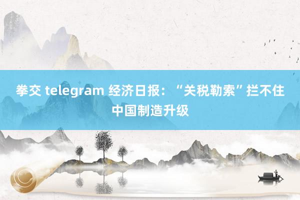 拳交 telegram 经济日报：“关税勒索”拦不住中国制造升级