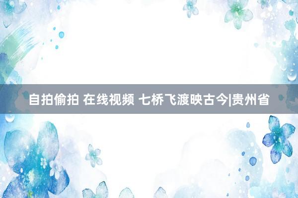 自拍偷拍 在线视频 七桥飞渡映古今|贵州省