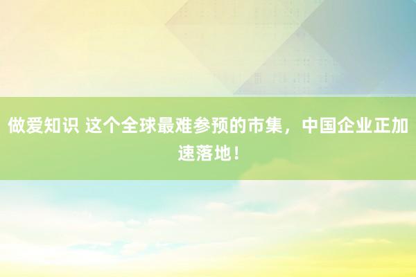 做爱知识 这个全球最难参预的市集，中国企业正加速落地！