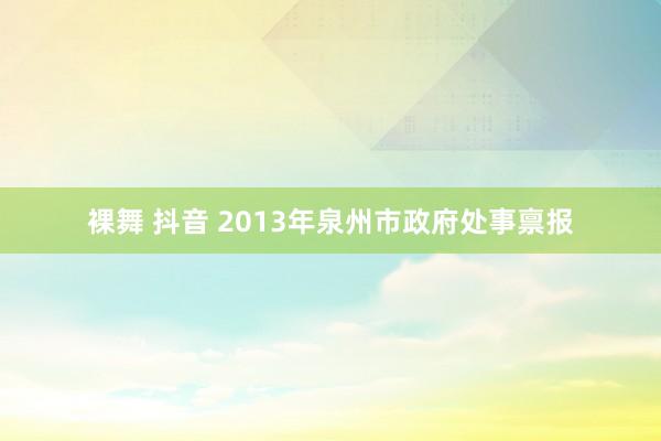 裸舞 抖音 2013年泉州市政府处事禀报